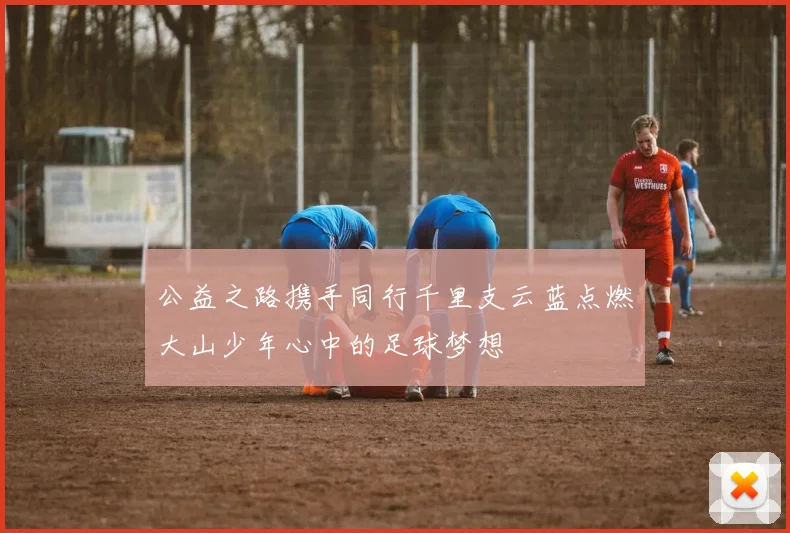 公益之路携手同行千里支云蓝点燃大山少年心中的足球梦想