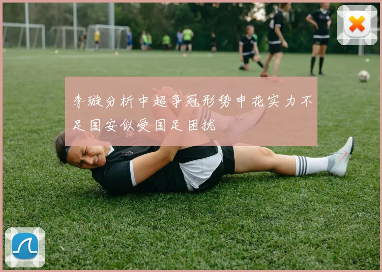 李璇分析中超争冠形势申花实力不足国安似受国足困扰
