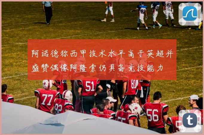 阿诺德称西甲技术水平高于英超并盛赞偶像阿隆索仍具备竞技能力