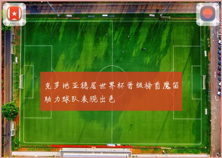 克罗地亚稳居世界杯晋级榜首魔笛助力球队表现出色