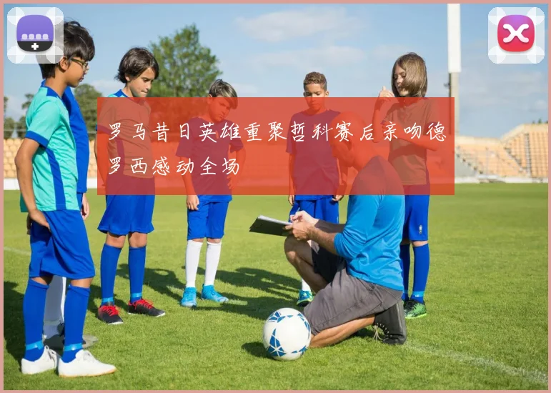 罗马昔日英雄重聚哲科赛后亲吻德罗西感动全场