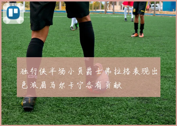 独行侠半场小负爵士弗拉格表现出色浓眉马尔卡宁各有贡献