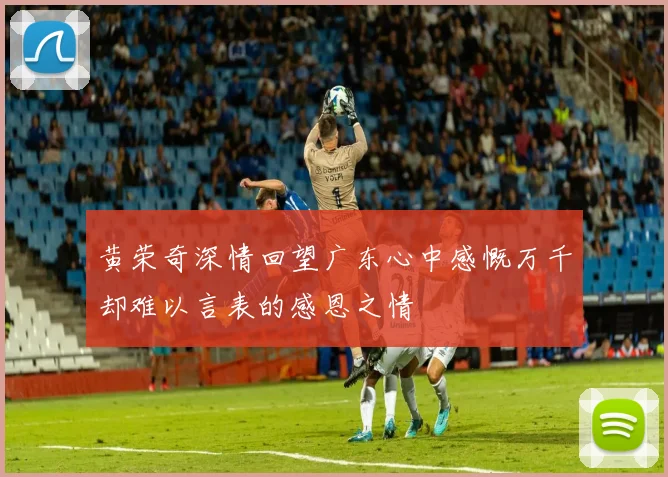 黄荣奇深情回望广东心中感慨万千却难以言表的感恩之情