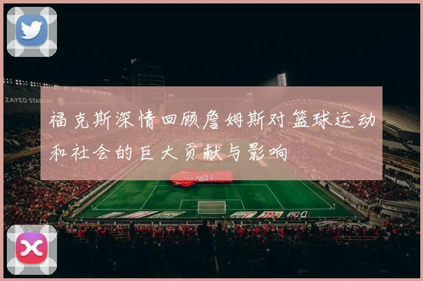 福克斯深情回顾詹姆斯对篮球运动和社会的巨大贡献与影响